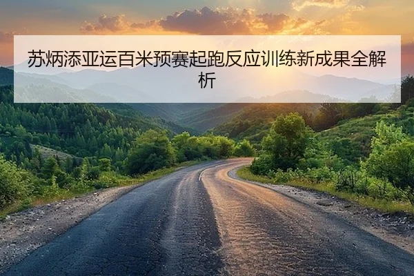 苏炳添亚运百米预赛起跑反应训练新成果全解析